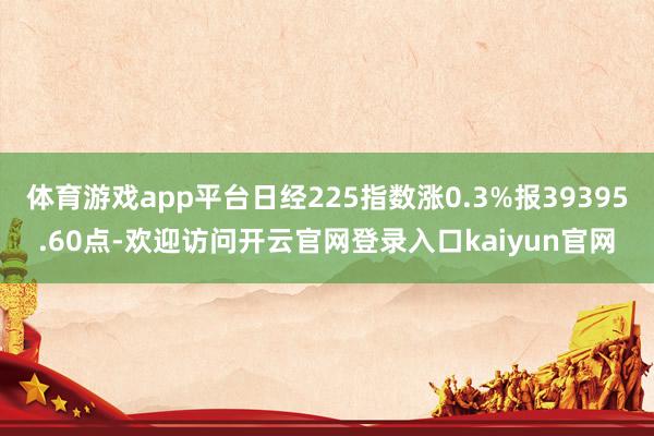 体育游戏app平台日经225指数涨0.3%报39395.60点-欢迎访问开云官网登录入口kaiyun官网