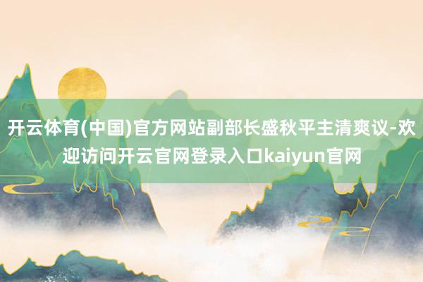 开云体育(中国)官方网站副部长盛秋平主清爽议-欢迎访问开云官网登录入口kaiyun官网