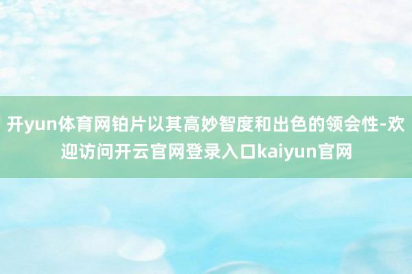 开yun体育网铂片以其高妙智度和出色的领会性-欢迎访问开云官网登录入口kaiyun官网