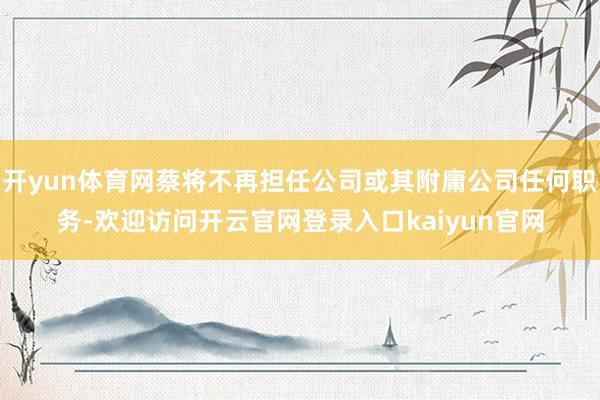 开yun体育网蔡将不再担任公司或其附庸公司任何职务-欢迎访问开云官网登录入口kaiyun官网