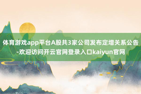 体育游戏app平台A股共3家公司发布定增关系公告-欢迎访问开云官网登录入口kaiyun官网