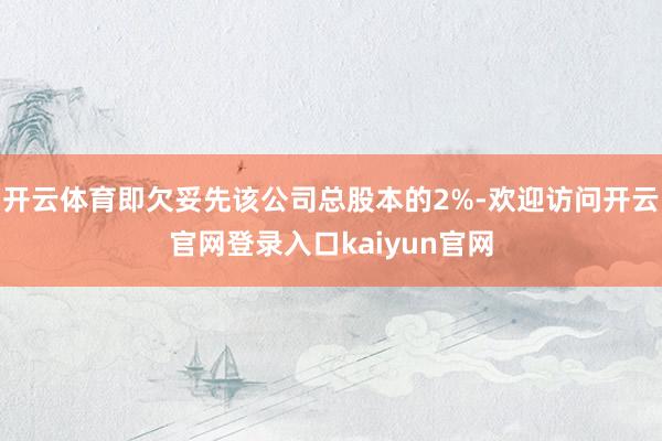 开云体育即欠妥先该公司总股本的2%-欢迎访问开云官网登录入口kaiyun官网