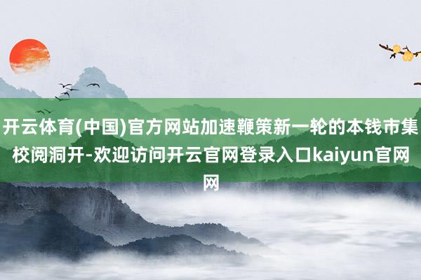 开云体育(中国)官方网站加速鞭策新一轮的本钱市集校阅洞开-欢迎访问开云官网登录入口kaiyun官网