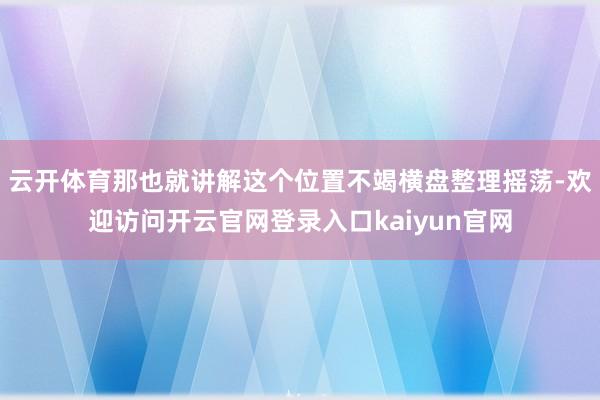 云开体育那也就讲解这个位置不竭横盘整理摇荡-欢迎访问开云官网登录入口kaiyun官网