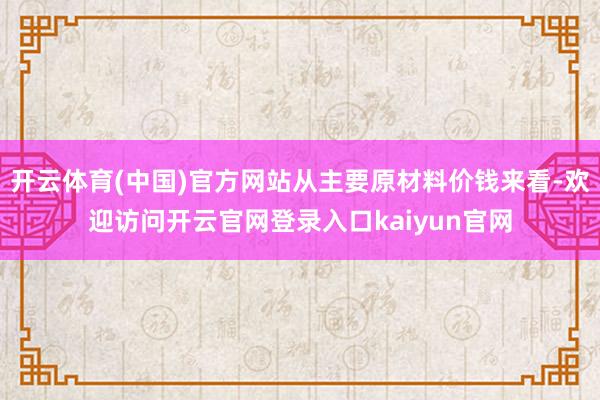 开云体育(中国)官方网站从主要原材料价钱来看-欢迎访问开云官网登录入口kaiyun官网