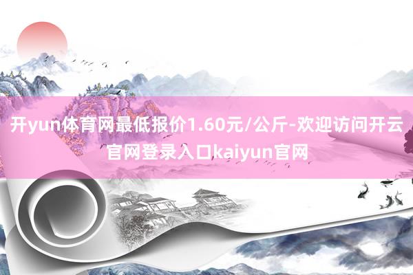 开yun体育网最低报价1.60元/公斤-欢迎访问开云官网登录入口kaiyun官网