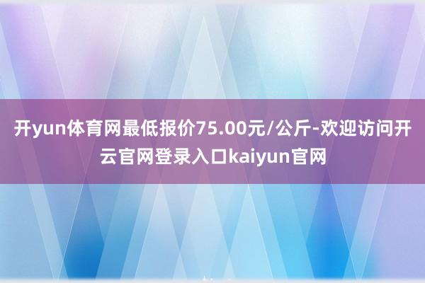 开yun体育网最低报价75.00元/公斤-欢迎访问开云官网登录入口kaiyun官网