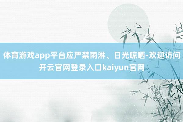 体育游戏app平台应严禁雨淋、日光晾晒-欢迎访问开云官网登录入口kaiyun官网