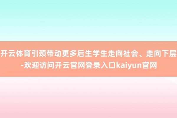 开云体育引颈带动更多后生学生走向社会、走向下层-欢迎访问开云官网登录入口kaiyun官网