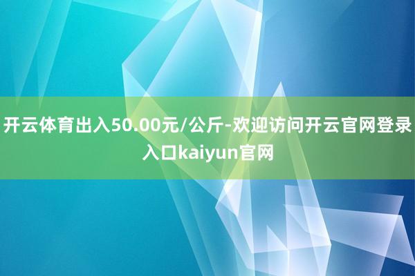 开云体育出入50.00元/公斤-欢迎访问开云官网登录入口kaiyun官网