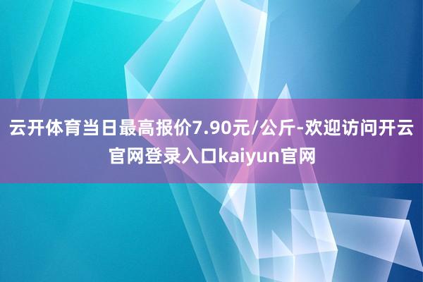 云开体育当日最高报价7.90元/公斤-欢迎访问开云官网登录入口kaiyun官网