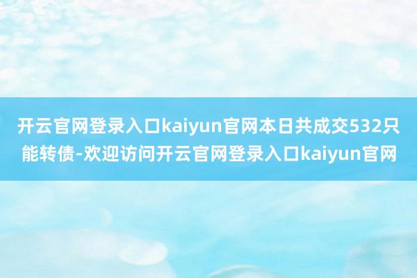 开云官网登录入口kaiyun官网本日共成交532只能转债-欢迎访问开云官网登录入口kaiyun官网