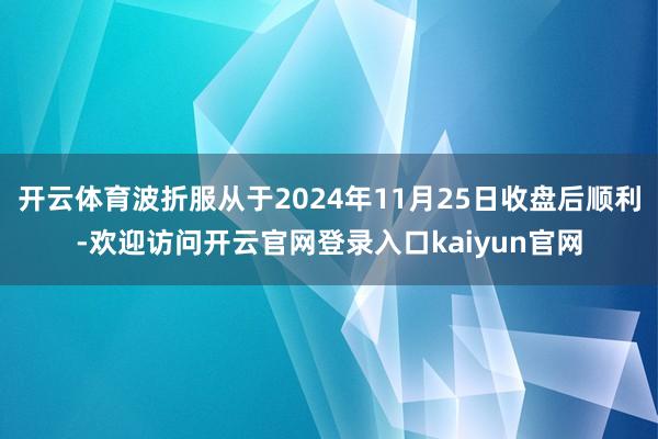 开云体育波折服从于2024年11月25日收盘后顺利-欢迎访问开云官网登录入口kaiyun官网