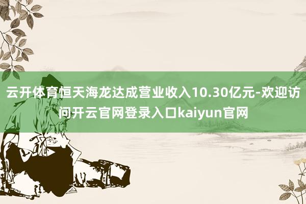 云开体育恒天海龙达成营业收入10.30亿元-欢迎访问开云官网登录入口kaiyun官网
