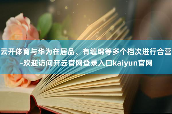 云开体育与华为在居品、有缠绵等多个档次进行合营-欢迎访问开云官网登录入口kaiyun官网