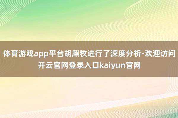 体育游戏app平台胡麒牧进行了深度分析-欢迎访问开云官网登录入口kaiyun官网