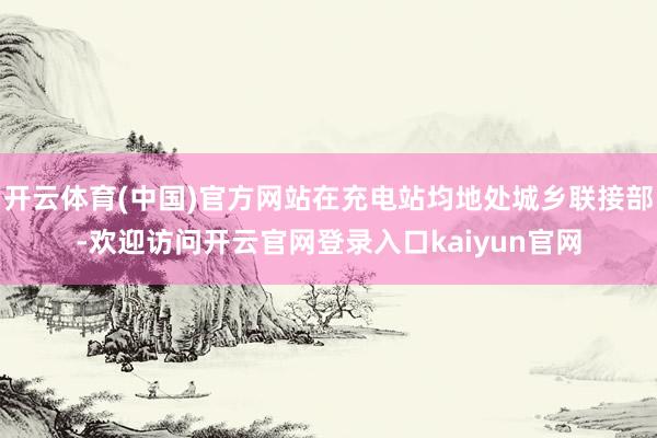 开云体育(中国)官方网站在充电站均地处城乡联接部-欢迎访问开云官网登录入口kaiyun官网