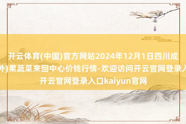 开云体育(中国)官方网站2024年12月1日四川成皆龙泉聚和(海外)果蔬菜来回中心价钱行情-欢迎访问开云官网登录入口kaiyun官网
