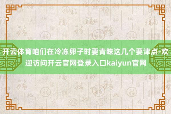开云体育咱们在冷冻卵子时要青睐这几个要津点-欢迎访问开云官网登录入口kaiyun官网