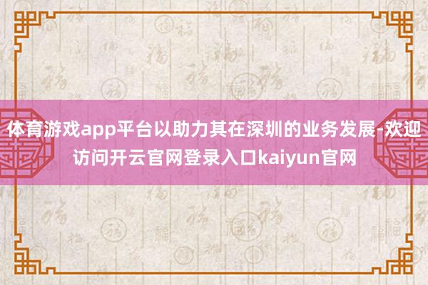 体育游戏app平台以助力其在深圳的业务发展-欢迎访问开云官网登录入口kaiyun官网