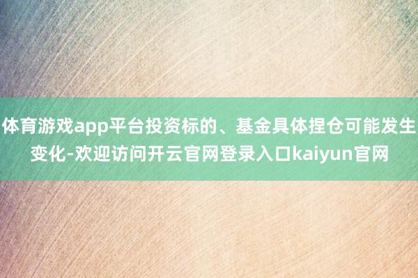 体育游戏app平台投资标的、基金具体捏仓可能发生变化-欢迎访问开云官网登录入口kaiyun官网