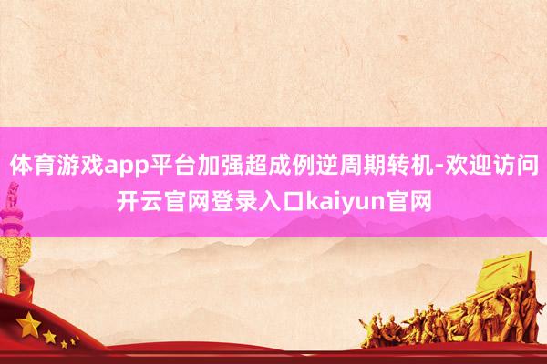 体育游戏app平台加强超成例逆周期转机-欢迎访问开云官网登录入口kaiyun官网