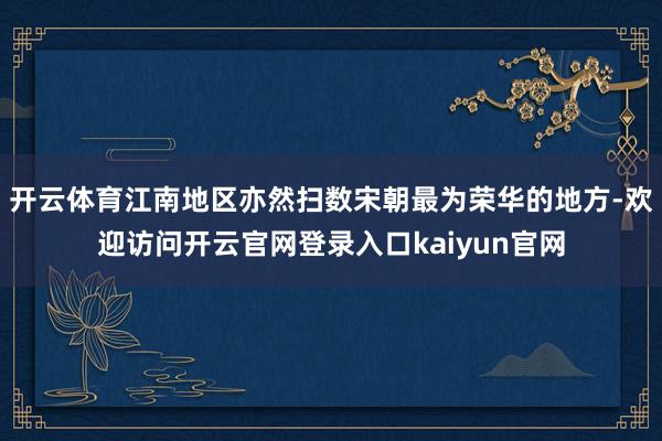 开云体育江南地区亦然扫数宋朝最为荣华的地方-欢迎访问开云官网登录入口kaiyun官网