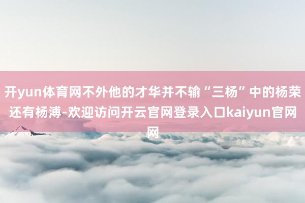开yun体育网不外他的才华并不输“三杨”中的杨荣还有杨溥-欢迎访问开云官网登录入口kaiyun官网