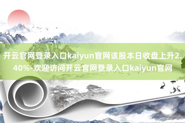 开云官网登录入口kaiyun官网该股本日收盘上升2.40%-欢迎访问开云官网登录入口kaiyun官网