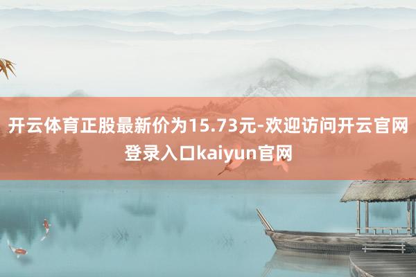 开云体育正股最新价为15.73元-欢迎访问开云官网登录入口kaiyun官网