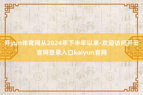 开yun体育网从2024年下半年以来-欢迎访问开云官网登录入口kaiyun官网