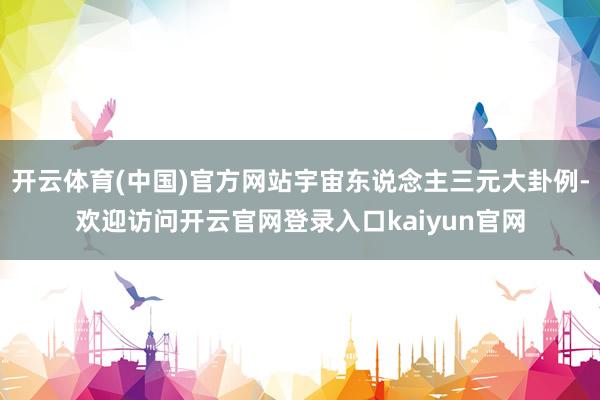 开云体育(中国)官方网站宇宙东说念主三元大卦例-欢迎访问开云官网登录入口kaiyun官网