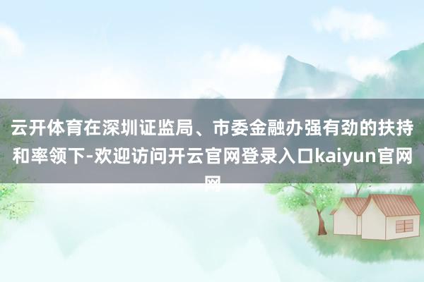 云开体育　　在深圳证监局、市委金融办强有劲的扶持和率领下-欢迎访问开云官网登录入口kaiyun官网