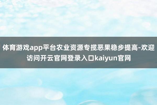 体育游戏app平台农业资源专揽恶果稳步提高-欢迎访问开云官网登录入口kaiyun官网