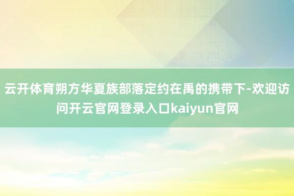 云开体育朔方华夏族部落定约在禹的携带下-欢迎访问开云官网登录入口kaiyun官网