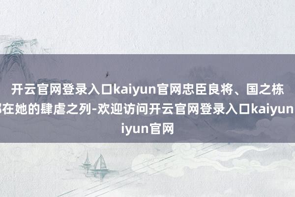 开云官网登录入口kaiyun官网忠臣良将、国之栋梁都在她的肆虐之列-欢迎访问开云官网登录入口kaiyun官网