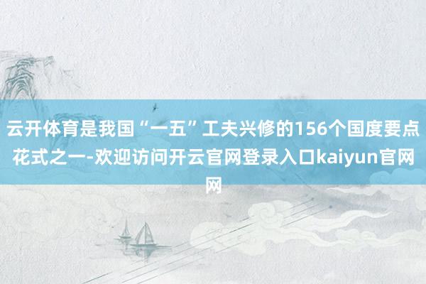 云开体育是我国“一五”工夫兴修的156个国度要点花式之一-欢迎访问开云官网登录入口kaiyun官网