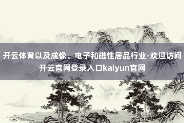 开云体育以及成像、电子和磁性居品行业-欢迎访问开云官网登录入口kaiyun官网