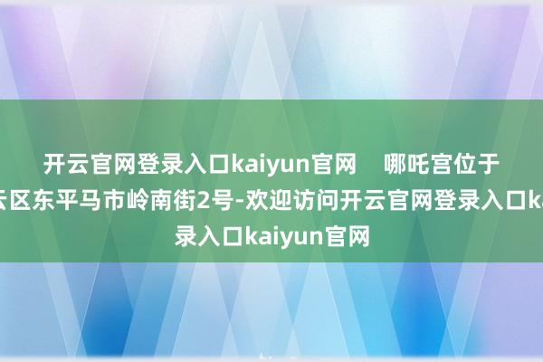 开云官网登录入口kaiyun官网    哪吒宫位于广州市白云区东平马市岭南街2号-欢迎访问开云官网登录入口kaiyun官网