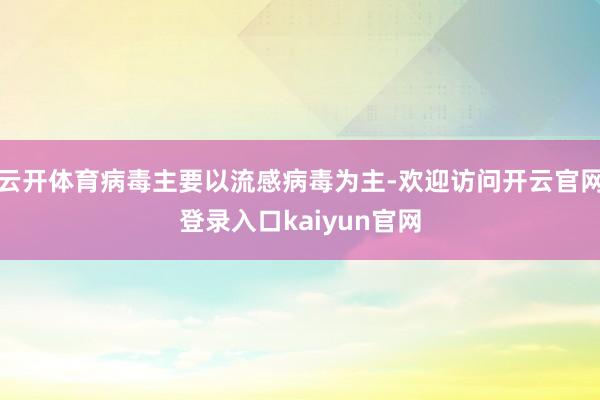 云开体育病毒主要以流感病毒为主-欢迎访问开云官网登录入口kaiyun官网