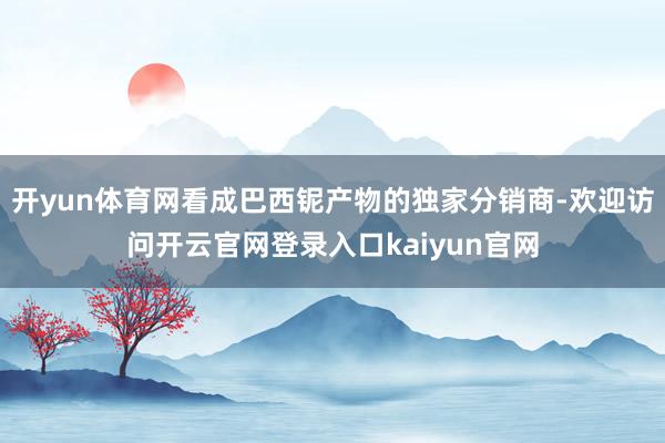开yun体育网看成巴西铌产物的独家分销商-欢迎访问开云官网登录入口kaiyun官网