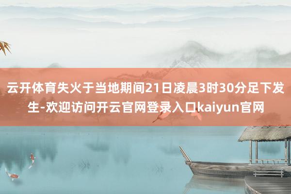云开体育失火于当地期间21日凌晨3时30分足下发生-欢迎访问开云官网登录入口kaiyun官网