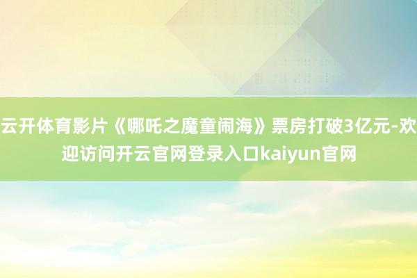 云开体育影片《哪吒之魔童闹海》票房打破3亿元-欢迎访问开云官网登录入口kaiyun官网