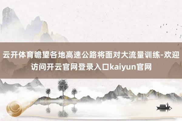 云开体育瞻望各地高速公路将面对大流量训练-欢迎访问开云官网登录入口kaiyun官网