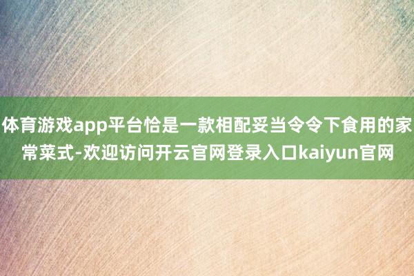 体育游戏app平台恰是一款相配妥当令令下食用的家常菜式-欢迎访问开云官网登录入口kaiyun官网