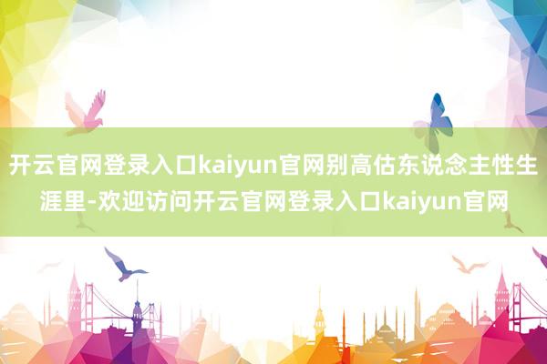 开云官网登录入口kaiyun官网别高估东说念主性生涯里-欢迎访问开云官网登录入口kaiyun官网