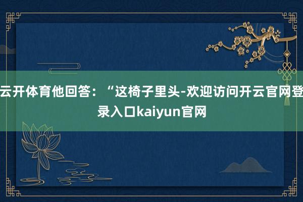 云开体育他回答：“这椅子里头-欢迎访问开云官网登录入口kaiyun官网
