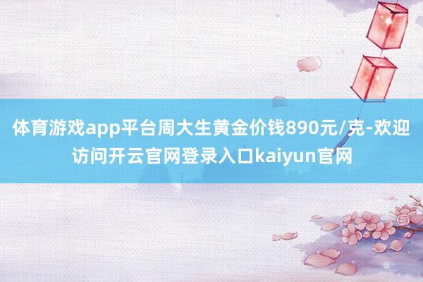 体育游戏app平台周大生黄金价钱890元/克-欢迎访问开云官网登录入口kaiyun官网