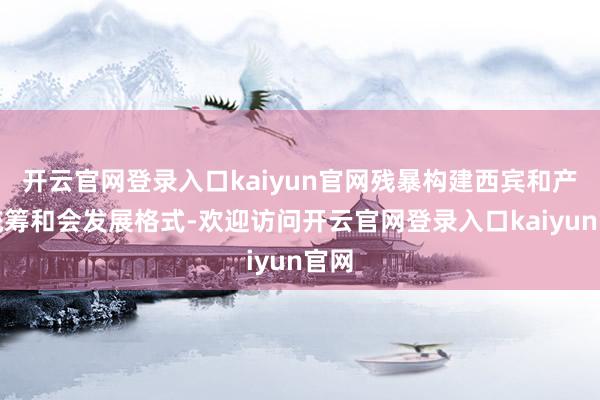 开云官网登录入口kaiyun官网残暴构建西宾和产业统筹和会发展格式-欢迎访问开云官网登录入口kaiyun官网
