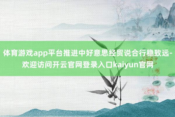 体育游戏app平台推进中好意思经贸说合行稳致远-欢迎访问开云官网登录入口kaiyun官网